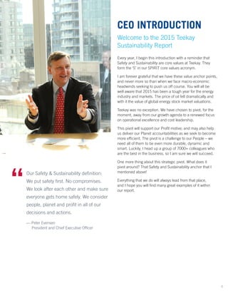 Our Safety & Sustainability definition:
We put safety first. No compromises.
We look after each other and make sure
everyone gets home safely. We consider
people, planet and profit in all of our
decisions and actions.
— Peter Evensen
	 President and Chief Executive Officer
“	
CEO INTRODUCTION
Welcome to the 2015 Teekay
Sustainability Report
Every year, I begin this introduction with a reminder that
Safety and Sustainability are core values at Teekay. They
form the ‘S’ in our SPIRIT core values acronym.
I am forever grateful that we have these value anchor points,
and never more so than when we face macro-economic
headwinds seeking to push us off course. You will all be
well aware that 2015 has been a tough year for the energy
industry and markets. The price of oil fell dramatically and
with it the value of global energy stock market valuations.
Teekay was no exception. We have chosen to pivot, for the
moment, away from our growth agenda to a renewed focus
on operational excellence and cost leadership.
This pivot will support our Profit motive; and may also help
us deliver our Planet accountabilities as we seek to become
more efficient. The pivot is a challenge to our People – we
need all of them to be even more durable, dynamic and
smart. Luckily, I head up a group of 7000+ colleagues who
are the best in the business, so I am sure we will succeed.
One more thing about this strategic pivot. What does it
pivot around? That Safety and Sustainability anchor that I
mentioned above!
Everything that we do will always lead from that place,
and I hope you will find many great examples of it within
our report.
4
 