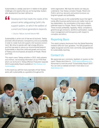 Sustainability is a widely used term in relation to the global
challenges and opportunities we are facing today. Sustain-
able development has been defined as
Sustainability is at the core of how we do business. Teekay
promotes ethical behavior, transparency and accountability
in order to create trust and support a fair business environ-
ment. We strive to operate with high energy efficiency
and find new ways to reduce our environmental footprint.
Sustainability is about the continued growth and success
of Teekay and encompasses all aspects of People, Planet
and Profit.
This report covers Teekay activities in 2015, both onboard
and onshore, not including information on our FPSO fleet
which can be found in Teekay Offshore Production separate
2015 Sustainability Report available at http://teekay.com/
sustainability/.
In this report you will find many examples of how Teekay
works with sustainability as a guideline throughout the
entire organization. We hope the stories can help you
understand- how Teekay considers People, Planet and
Profit in all of our decisions and actions to ensure our
long-term growth and profitability.
The report focuses on the sustainability issues that signifi-
cantly affect business performance and matter most to our
key stakeholders. Our prioritization of the topics reflects
potential impact on People, Planet, Profit and reputation.
These include profitability, regularity, HSEQ, competence,
greenhouse gas emissions, workforce participation, supply
chain management and transparency with respect to
corruption and ethics.
Reporting Basis
This report contains disclosures from the Global Reporting
Initiative (GRI) G4 ‘Core’ guideline. The GRI guidelines are
highly recognized and the most commonly used guidelines
for sustainability reporting.
Contact Us
We appreciate your comments, feedback or queries on this
report. Please send them to _TSQSingapore@teekay.com.
Remember to mark the email “Sustainability Report 2015”.
You can visit our website and learn more about us at
www.teekay.com.
	 Development that meets the needs of the
present while safeguarding Earth’s life
support system, on which the welfare of
current and future generations depends.
— Source: Nature Journal Volume 495
6
 