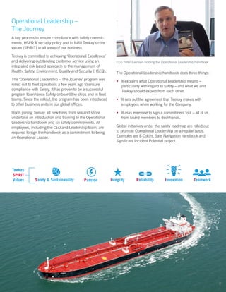 Operational Leadership –
The Journey
A key process to ensure compliance with safety commit-
ments, HSEQ & security policy and to fulfill Teekay’s core
values (SPIRIT) in all areas of our business.
Teekay is committed to achieving ‘Operational Excellence’
and delivering outstanding customer service using an
integrated risk based approach to the management of
Health, Safety, Environment, Quality and Security (HSEQ).
The ‘Operational Leadership – The Journey’ program was
rolled out to fleet operations a few years ago to ensure
compliance with Safety. It has proven to be a successful
program to enhance Safety onboard the ships and in fleet
teams. Since the rollout, the program has been introduced
to other business units in our global offices.
Upon joining Teekay, all new hires from sea and shore
undertake an introduction and training to the Operational
Leadership handbook and six safety commitments. All
employees, including the CEO and Leadership team, are
required to sign the handbook as a commitment to being
an Operational Leader.
The Operational Leadership handbook does three things:
•	 It explains what Operational Leadership means –
particularly with regard to safety – and what we and
Teekay should expect from each other.
•	 It sets out the agreement that Teekay makes with
employees when working for the Company.
•	 It asks everyone to sign a commitment to it – all of us,
from board members to deckhands.
Global initiatives under the safety roadmap are rolled out
to promote Operational Leadership on a regular basis.
Examples are E-Colors, Safe Navigation handbook and
Significant Incident Potential project.
Safety & Sustainability Passion Integrity Reliability Innovation Teamwork
Teekay
SPIRIT
Values
CEO Peter Evensen holding the Operational Leadership handbook
8
 