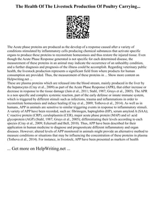 The Health Of The Livestock Production Of Poultry Carrying...
The Acute phase proteins are produced as the develop of a response caused after a variety of
conditions stimulated by inflammatory cells producing chemical substances that activate specific
organs to produce these proteins to reconstitute homeostasis and thus restore the injured tissue. Even
though the Acute Phase Response generated is not specific for each determined disease, the
measurement of these proteins in an animal may indicate the occurrence of an unhealthy condition,
and a further diagnosis and prognosis of the illness could be accomplish. Regarding veterinary public
health, the livestock production represents a significant field from where products for human
consumption are provided. Thus, the measurement of these proteins in ... Show more content on
Helpwriting.net ...
These are plasma proteins which are released into the blood stream, mainly produced in the liver by
the hepatocytes (Cray et al., 2009) as part of the Acute Phase Response (APR), that either increase or
decrease in response to the tissue damage (Jain et al., 2011; Stahl, 1987; Gruys et al., 2005). The APR
is a non specific and complex systemic reaction, part of the early defense or innate immune system,
which is triggered by different stimuli such as infections, trauma and inflammations in order to
reconstitute homeostasis and induce healing (Cray et al., 2009; Tothova et al., 2014). As well as in
humans, APP in animals are sensitive to similar triggering events in response to inflammatory stimuli.
A variety of APP have been recorded, such as: fibrinogen, haptoglobin (HP), serum amyloid A (SAA);
C reactive protein (CRP); ceruloplasmin (CER), major acute phase protein (MAP) and α1 acid
glycoprotein (AGP) (Stahl, 1987; Gruys et al., 2005); differentiating their levels according to each
species (Cray et al., 2009; Eckersall and Bell, 2010). Thus, APP have been described for their
application in human medicine to diagnose and prognosticate different inflammatory and organ
diseases. However; altered levels of APP monitored in animals might provide an alternative method to
measure conditions or situations that may be influencing the concentration of these proteins in plasma
(Tothova et al., 2014). For instance, in livestock; APP have been presented as markers of health
... Get more on HelpWriting.net ...
 