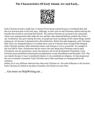 The Characteristics Of Early Islamic Art And Early...
Early Christian art had a rough start. It started off not being wanted because it worshiped idols and
that was frowned upon in the early days. Although, as time went on and Christians started realizing the
benefits that art had at conveying their beliefs. The earliest Christian art occurred in the catacombs,
which were underground tombs under the city and they often depicted biblical symbols like Noah s
ark. Architecture also grew during this time, as people got more accepting of this culture things started
picking up. Art became in demand and so did architecture. Before the spike happened, early Christians
didn t have any designated places to worship and as soon as it became more accepted that changed.
Early Christian churches often mimicked roman work because it was so successful. An example of
this was Old St. Peter. Architecture and art weren t the only thing early Christians used to push
Christianity into the mainstream, music also played a role in the development Christianity. Early
Christian music prohibited instrumental accompaniment of any kind (Benton and Diyannni 185). This
was mainly because it wasn t considered religious it was considered un religious. As time progressed
this was eventually overturned. Early Christian music often used harps as a background for the
scriptures.
Islamic art is very different characteristics than early Christian art. The main difference is the location.
Early Christian art started in one place Jerusalem, but Islamic art came from
... Get more on HelpWriting.net ...
 