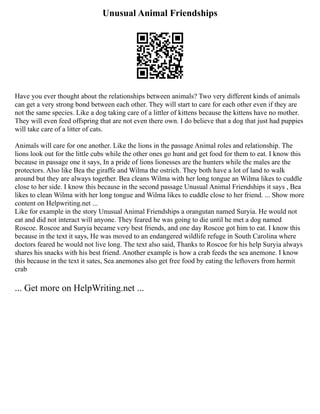 Unusual Animal Friendships
Have you ever thought about the relationships between animals? Two very different kinds of animals
can get a very strong bond between each other. They will start to care for each other even if they are
not the same species. Like a dog taking care of a littler of kittens because the kittens have no mother.
They will even feed offspring that are not even there own. I do believe that a dog that just had puppies
will take care of a litter of cats.
Animals will care for one another. Like the lions in the passage Animal roles and relationship. The
lions look out for the little cubs while the other ones go hunt and get food for them to eat. I know this
because in passage one it says, In a pride of lions lionesses are the hunters while the males are the
protectors. Also like Bea the giraffe and Wilma the ostrich. They both have a lot of land to walk
around but they are always together. Bea cleans Wilma with her long tongue an Wilma likes to cuddle
close to her side. I know this because in the second passage Unusual Animal Friendships it says , Bea
likes to clean Wilma with her long tongue and Wilma likes to cuddle close to her friend. ... Show more
content on Helpwriting.net ...
Like for example in the story Unusual Animal Friendships a orangutan named Suryia. He would not
eat and did not interact will anyone. They feared he was going to die until he met a dog named
Roscoe. Roscoe and Suryia became very best friends, and one day Roscoe got him to eat. I know this
because in the text it says, He was moved to an endangered wildlife refuge in South Carolina where
doctors feared he would not live long. The text also said, Thanks to Roscoe for his help Suryia always
shares his snacks with his best friend. Another example is how a crab feeds the sea anemone. I know
this because in the text it sates, Sea anemones also get free food by eating the leftovers from hermit
crab
... Get more on HelpWriting.net ...
 