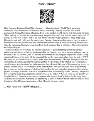 Nazi Germany
How Germany Redeemed Itself Nazi Germany is where the start of World War 2 arose, and
developed. After war the rest of the world was so scarred by Germany s actions, that it now
permanently looks at Germany differently. Even in the modern world, people still stereotype Germans.
When looking at Germans, they are commonly recognized as murderers, and the reason for the fall of
Europe. Even if they weren t part of the war, people still stereotype Germans as being bad people.
Despite its past with Hitler and the Nazi regime, Germany has managed to improve itself in order to
become more advanced than most first world countries both socially and economically. Immediately
after the war ended, Germany began to redeem itself. Germany had to perform ... Show more content
on Helpwriting.net ...
The responsibility for WW2 and the national sentiment of guilt shaped the role of the German
politicians and citizens in Europe for decades (Davis). Germany was put in extreme debt and poverty
because of the fall of WW2, this led modern day Germany to feel the guilt for previous events. Many
citizens of Europe at the time, felt the impact of the war for many years after. Since the end of WW2,
Germany has performed many actions to make up for the destruction of Europe, both physically and
emotionally. Germany realized that in the event that it were to rejoin the international community, it
would not run from its crimes but had to confront them (Rienzi). Because of Germany s big impact on
the rest of the world, it felt the need to make up for Hitler s previous behavior. To do this Germany
had to make up for the purpose of what had happened in the past, instead of ignoring it. Germany has
proven its change, in the fact that it is at this point of time, economically stable. Germany...has grown
to become the fourth largest economy in the world...at the end of WW2...70 years ago the country lay
in ruins (Rienzi). Germany s government has done a lot to prove itself guilt free, by focusing on its
economy and the citizens. Germany has been trying to come to terms with anti semitism and has made
the denial of the Holocaust punishable by law (Rienzi). Germany wants
... Get more on HelpWriting.net ...
 