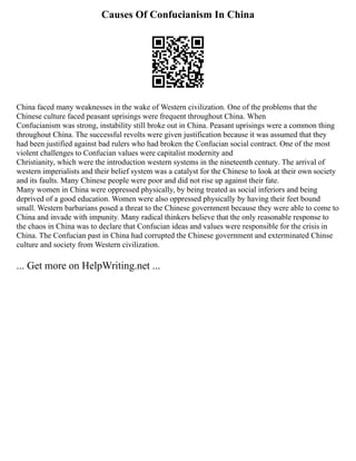Causes Of Confucianism In China
China faced many weaknesses in the wake of Western civilization. One of the problems that the
Chinese culture faced peasant uprisings were frequent throughout China. When
Confucianism was strong, instability still broke out in China. Peasant uprisings were a common thing
throughout China. The successful revolts were given justification because it was assumed that they
had been justified against bad rulers who had broken the Confucian social contract. One of the most
violent challenges to Confucian values were capitalist modernity and
Christianity, which were the introduction western systems in the nineteenth century. The arrival of
western imperialists and their belief system was a catalyst for the Chinese to look at their own society
and its faults. Many Chinese people were poor and did not rise up against their fate.
Many women in China were oppressed physically, by being treated as social inferiors and being
deprived of a good education. Women were also oppressed physically by having their feet bound
small. Western barbarians posed a threat to the Chinese government because they were able to come to
China and invade with impunity. Many radical thinkers believe that the only reasonable response to
the chaos in China was to declare that Confucian ideas and values were responsible for the crisis in
China. The Confucian past in China had corrupted the Chinese government and exterminated Chinse
culture and society from Western civilization.
... Get more on HelpWriting.net ...
 
