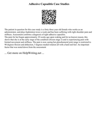 Adhesive Capsulitis Case Studies
The patient in question for this case study is a forty three year old female who works as an
administrator, and plays badminton twice a week and has been suffering with right shoulder pain and
stiffness. Assessment confirms a diagnosis of right adhesive capsulitis.
The pain for her began approximately 10 weeks ago upon waking and for no known reason, this
shows that she is at the early stage of the condition (frozen stage 2) and is experiencing pain with
limited movement and stiffness. The pain is now easing but glenohumeral joint range is restricted to
90 degrees flexion and abduction, 5 degrees medial rotation all with a hard end feel. An important
factor that was noted down from the assessment
... Get more on HelpWriting.net ...
 