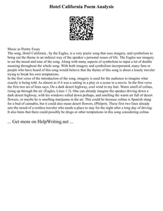 Hotel California Poem Analysis
Music as Poetry Essay
The song, Hotel California , by the Eagles, is a very poetic song that uses imagery, and symbolism to
bring out the theme in an indirect way of the speaker s personal issues of life. The Eagles use imagery
to set the mood and tone of the song. Along with many aspects of symbolism to input a lot of double
meaning throughout the whole song. With both imagery and symbolism incorporated, many fans or
people who have heard of this song would believe that the theme of this song is about a lonely traveler
trying to break his own temptations.
In the first verse of the introduction of the song, imagery is used for the audience to imagine what
exactly is being told. As almost as if it was a setting in a play or a scene in a movie. In the first verse
the first two set of lines says, On a dark desert highway, cool wind in my hair. Warm smell of colitas,
rising up through the air. (Eagles, Lines 1 2). One can already imagine the speaker driving down a
dark desert highway, with his windows rolled down perhaps, and smelling the warm air full of desert
flowers, or maybe he is smelling marijuana in the air. This could be because colitas is Spanish slang
for a bud of cannabis, but it could also mean desert flowers, (Philpot). These first two lines already
sets the mood of a restless traveler who needs a place to stay for the night after a long day of driving.
It also hints that there could possibly be drugs or other temptations in this song considering colitas
... Get more on HelpWriting.net ...
 