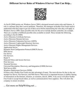 Different Server Roles of Windows 8 Server That Can Help...
As Savill (2008) points out, Windows Server 2008 is designed around certain roles and features. A
role is a primary duty that a server performs. Therefore, the managers at Kudler Fine Foods need to
understand what they hope to get out of their server before determining the roles they will apply to
Windows Server 2008. Some possible roles for the server include domain controller, for example.
There are a number of different possible roles available to install. These include the following,
according to Savill (2008):
Active Directory Certificate Services.
Active Directory Domain Services.
Active Directory Federation Services (ADFS).
Active Directory Lightweight Directory Services.
Active Directory Rights Management Services.
Application Server.
Dynamic Host Configuration Protocol (DHCP) Server.
DNS Server.
Fax Server.
File Services.
Hyper V.
Network Policy and Access Services.
Print Services.
Terminal Services.
Universal Description, Discovery, and Integration (UDDI) Services.
Web Server (IIS).
Windows Deployment Services (WDS)
Of these roles, Kudler Fine Foods can take advantage of many. The most obvious for day to day use
include Fax Server, File Services, and Web Server. Web server is important because it enables sharing
of information on the Internet, intranets, or extranets, (Savill, 2008). A fax server will allow Kudler
Fine Foods to accept faxed orders, as well as communications from suppliers. This will allow the
company to ensure inventory
... Get more on HelpWriting.net ...
 