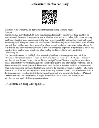 Retroactive Interference Essay
Effects of Mind Wandering on Retroactive Interference during Memory Recall
Abstract
It is known that individually, both mind wandering and retroactive interference have an effect on
memory recall, however, it was unknown as to whether when both were linked it decreased memory
recall more than the usual amount, and so the study was conducted to test whether or not high mind
wandering levels alongside retroactive interference effected memory recall. Participants were asked to
read and then recall as many facts as possible after a control condition where they waited silently for
five minutes and an interference condition where they completed a spot the difference task, whilst also
reporting their level of mind wandering when reading the facts. ... Show more content on
Helpwriting.net ...
One explanation could be that high mind wandering levels do not make people susceptible to
retroactive interference, but instead acts on its own to decrease memory recall alongside retroactive
interference, and the two do not coincide. Due to no significant difference being found, there is no
causal relationship between the independent variable (the control and interference conditions) and the
dependant variable (memory recall). There was a clear decline in memory recall on both conditions
when mind wandering was high, this therefore supports the findings of Risko et al. (2011) who found
that test scores after a lecture declined as mind wandering levels increased. There was also more of a
decline on memory recall on the interference condition which also supports the findings of Wixted
(2004) who found that students tend to forget information after a lecture due to retroactive
interference, and so the findings support previous
... Get more on HelpWriting.net ...
 