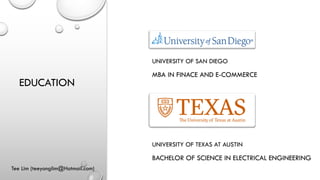EDUCATION
Tee Lim (teeyonglim@Hotmail.com)
UNIVERSITY OF SAN DIEGO
MBA IN FINACE AND E-COMMERCE
UNIVERSITY OF TEXAS AT AUSTIN
BACHELOR OF SCIENCE IN ELECTRICAL ENGINEERING
 