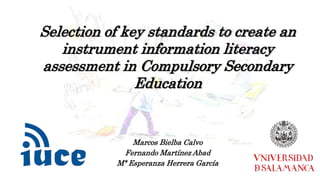 Selection of key standards to create an 
instrument information literacy 
assessment in Compulsory Secondary 
Education 
Marcos Bielba Calvo 
Fernando Martínez Abad 
Mª Esperanza Herrera García 
 