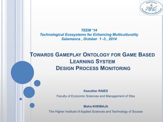 TEEM ‘14 
Technological Ecosystems for Enhancing Multiculturality 
Salamanca , October 1 -3 , 2014 
TOWARDS GAMEPLAY ONTOLOGY FOR GAME BASED 
LEARNING SYSTEM 
DESIGN PROCESS MONITORING 
Kaouther RAIES 
Faculty of Economic Sciences and Management of Sfax 
Maha KHEMAJA 
The Higher Institute of Applied Sciences and Technology of Sousse 
 