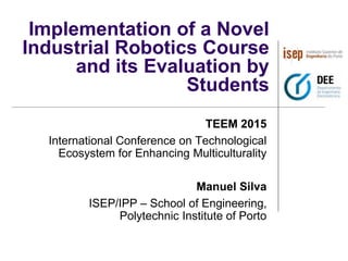 Implementation of a Novel
Industrial Robotics Course
and its Evaluation by
Students
TEEM 2015
International Conference on Technological
Ecosystem for Enhancing Multiculturality
Manuel Silva
ISEP/IPP – School of Engineering,
Polytechnic Institute of Porto
 