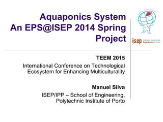 Aquaponics System
An EPS@ISEP 2014 Spring
Project
TEEM 2015
International Conference on Technological
Ecosystem for Enhancing Multiculturality
Manuel Silva
ISEP/IPP – School of Engineering,
Polytechnic Institute of Porto
 