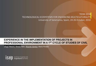 EXPERIENCE IN THE IMPLEMENTATION OF PROJECTS IN
PROFESSIONAL ENVIRONMENT IN A 1ST CYCLE OF STUDIES OF CIVIL
ENGINEERINGDiogo Ribeiro, Teresa Neto, Ricardo Santos, Maria Portela
TEEM 2018
TECHNOLOGICAL ECOSYSTEMS FOR ENHANCING MULTICULTURALITY
University of Salamanca, Spain, 24-26 October, 2018
 