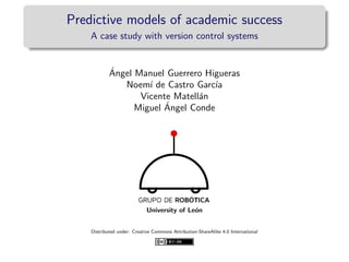 Predictive models of academic success
A case study with version control systems
´Angel Manuel Guerrero Higueras
Noem´ı de Castro Garc´ıa
Vicente Matell´an
Miguel ´Angel Conde
University of Le´on
Distributed under: Creative Commons Attribution-ShareAlike 4.0 International
 