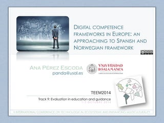 DIGITAL COMPETENCE 
FRAMEWORKS IN EUROPE: AN 
APPROACHING TO SPANISH AND 
NORWEGIAN FRAMEWORK 
Ana Pérez Escoda 
panda@usal.es 
TEEM2014 
Track 9: Evaluation in education and guidance 
1 - 3 O C T U B R E 2 0 1 4 
II INTERNATIONAL CONFERENCE ON TECHNOLOGICAL ECOSYSTEMS AND ENHANCING MULTICULTURALITY 
 