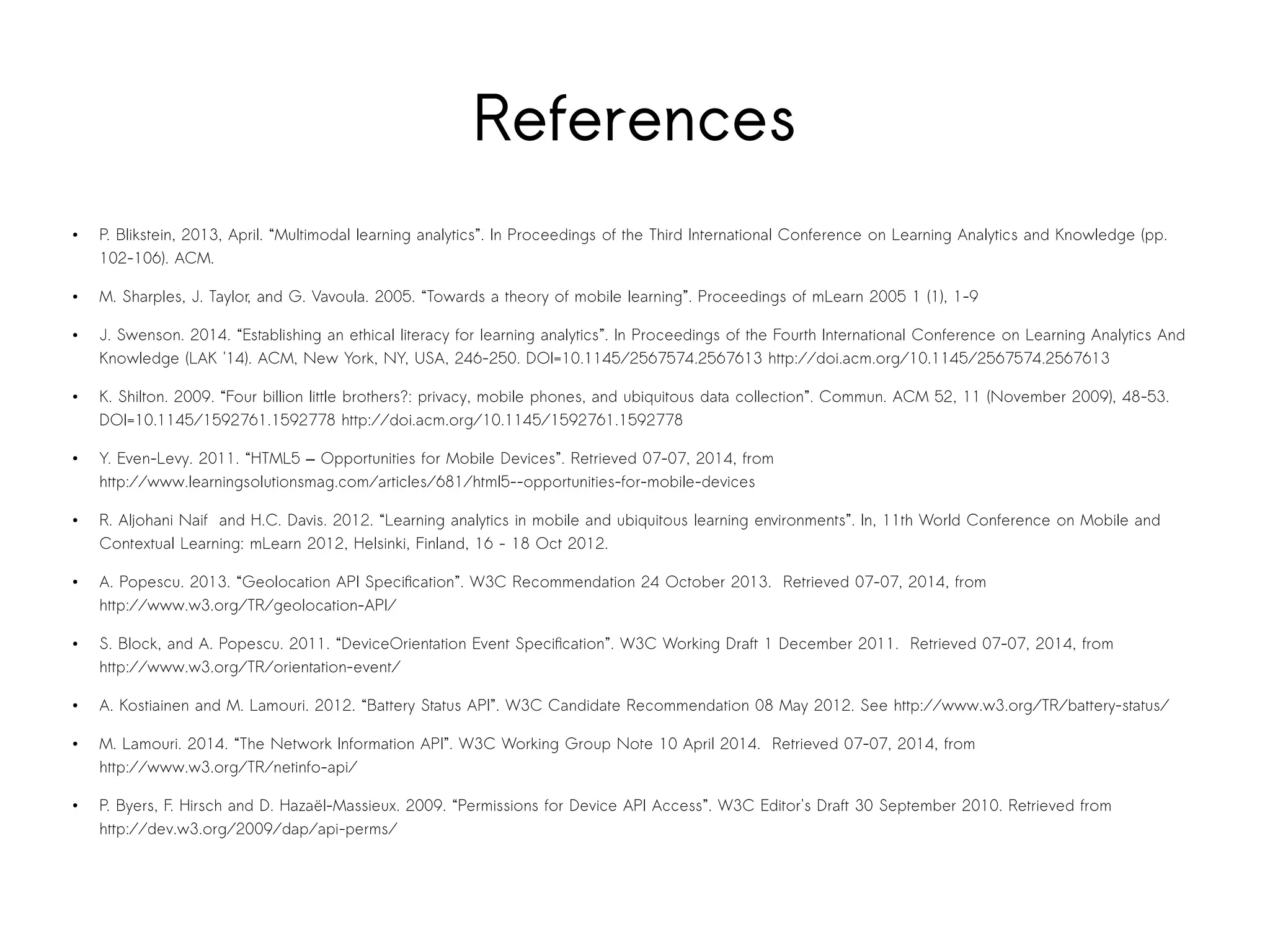 References 
● P. Blikstein, 2013, April. “Multimodal learning analytics”. In Proceedings of the Third International Conference on Learning Analytics and Knowledge (pp. 
102-106). ACM. 
● M. Sharples, J. Taylor, and G. Vavoula. 2005. “Towards a theory of mobile learning”. Proceedings of mLearn 2005 1 (1), 1-9 
● J. Swenson. 2014. “Establishing an ethical literacy for learning analytics”. In Proceedings of the Fourth International Conference on Learning Analytics And 
Knowledge (LAK '14). ACM, New York, NY, USA, 246-250. DOI=10.1145/2567574.2567613 http://doi.acm.org/10.1145/2567574.2567613 
● K. Shilton. 2009. “Four billion little brothers?: privacy, mobile phones, and ubiquitous data collection”. Commun. ACM 52, 11 (November 2009), 48-53. 
DOI=10.1145/1592761.1592778 http://doi.acm.org/10.1145/1592761.1592778 
● Y. Even-Levy. 2011. “HTML5 — Opportunities for Mobile Devices”. Retrieved 07-07, 2014, from 
http://www.learningsolutionsmag.com/articles/681/html5--opportunities-for-mobile-devices 
● R. Aljohani Naif and H.C. Davis. 2012. “Learning analytics in mobile and ubiquitous learning environments”. In, 11th World Conference on Mobile and 
Contextual Learning: mLearn 2012, Helsinki, Finland, 16 - 18 Oct 2012. 
● A. Popescu. 2013. “Geolocation API Specification”. W3C Recommendation 24 October 2013. Retrieved 07-07, 2014, from 
http://www.w3.org/TR/geolocation-API/ 
● S. Block, and A. Popescu. 2011. “DeviceOrientation Event Specification”. W3C Working Draft 1 December 2011. Retrieved 07-07, 2014, from 
http://www.w3.org/TR/orientation-event/ 
● A. Kostiainen and M. Lamouri. 2012. “Battery Status API”. W3C Candidate Recommendation 08 May 2012. See http://www.w3.org/TR/battery-status/ 
● M. Lamouri. 2014. “The Network Information API”. W3C Working Group Note 10 April 2014. Retrieved 07-07, 2014, from 
http://www.w3.org/TR/netinfo-api/ 
● P. Byers, F. Hirsch and D. Hazaël-Massieux. 2009. “Permissions for Device API Access”. W3C Editor's Draft 30 September 2010. Retrieved from 
http://dev.w3.org/2009/dap/api-perms/ 
 