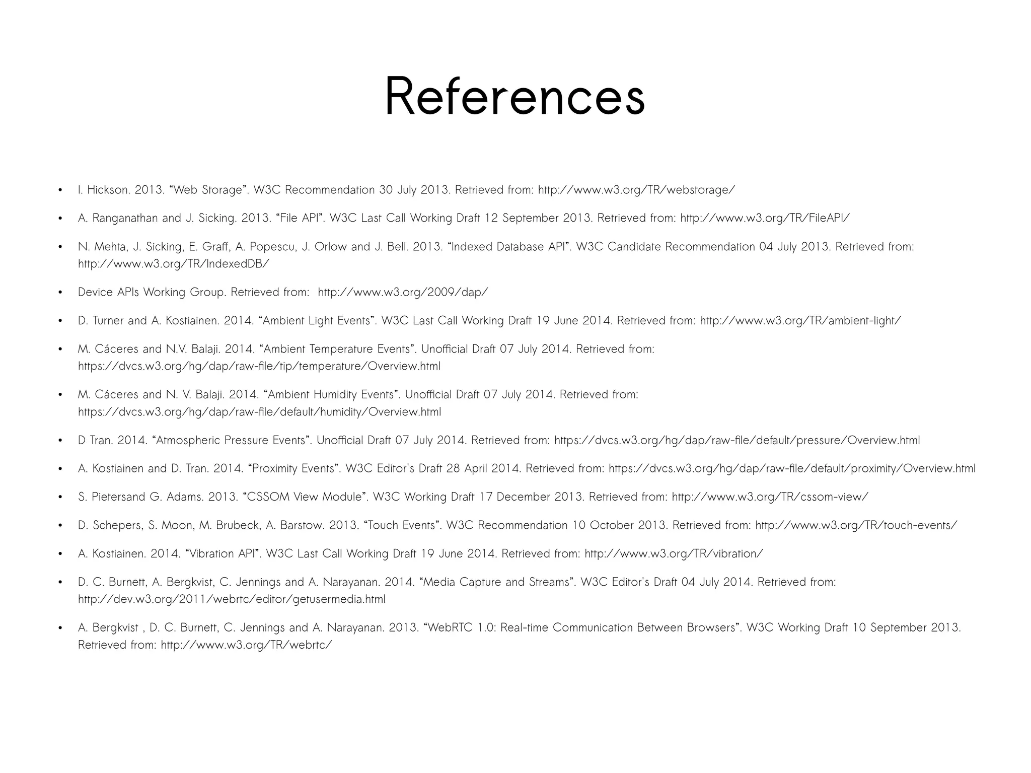 References 
● I. Hickson. 2013. “Web Storage”. W3C Recommendation 30 July 2013. Retrieved from: http://www.w3.org/TR/webstorage/ 
● A. Ranganathan and J. Sicking. 2013. “File API”. W3C Last Call Working Draft 12 September 2013. Retrieved from: http://www.w3.org/TR/FileAPI/ 
● N. Mehta, J. Sicking, E. Graff, A. Popescu, J. Orlow and J. Bell. 2013. “Indexed Database API”. W3C Candidate Recommendation 04 July 2013. Retrieved from: 
http://www.w3.org/TR/IndexedDB/ 
● Device APIs Working Group. Retrieved from: http://www.w3.org/2009/dap/ 
● D. Turner and A. Kostiainen. 2014. “Ambient Light Events”. W3C Last Call Working Draft 19 June 2014. Retrieved from: http://www.w3.org/TR/ambient-light/ 
● M. Cáceres and N.V. Balaji. 2014. “Ambient Temperature Events”. Unofficial Draft 07 July 2014. Retrieved from: 
https://dvcs.w3.org/hg/dap/raw-file/tip/temperature/Overview.html 
● M. Cáceres and N. V. Balaji. 2014. “Ambient Humidity Events”. Unofficial Draft 07 July 2014. Retrieved from: 
https://dvcs.w3.org/hg/dap/raw-file/default/humidity/Overview.html 
● D Tran. 2014. “Atmospheric Pressure Events”. Unofficial Draft 07 July 2014. Retrieved from: https://dvcs.w3.org/hg/dap/raw-file/default/pressure/Overview.html 
● A. Kostiainen and D. Tran. 2014. “Proximity Events”. W3C Editor's Draft 28 April 2014. Retrieved from: https://dvcs.w3.org/hg/dap/raw-file/default/proximity/Overview.html 
● S. Pietersand G. Adams. 2013. “CSSOM View Module”. W3C Working Draft 17 December 2013. Retrieved from: http://www.w3.org/TR/cssom-view/ 
● D. Schepers, S. Moon, M. Brubeck, A. Barstow. 2013. “Touch Events”. W3C Recommendation 10 October 2013. Retrieved from: http://www.w3.org/TR/touch-events/ 
● A. Kostiainen. 2014. “Vibration API”. W3C Last Call Working Draft 19 June 2014. Retrieved from: http://www.w3.org/TR/vibration/ 
● D. C. Burnett, A. Bergkvist, C. Jennings and A. Narayanan. 2014. “Media Capture and Streams”. W3C Editor's Draft 04 July 2014. Retrieved from: 
http://dev.w3.org/2011/webrtc/editor/getusermedia.html 
● A. Bergkvist , D. C. Burnett, C. Jennings and A. Narayanan. 2013. “WebRTC 1.0: Real-time Communication Between Browsers”. W3C Working Draft 10 September 2013. 
Retrieved from: http://www.w3.org/TR/webrtc/ 
 