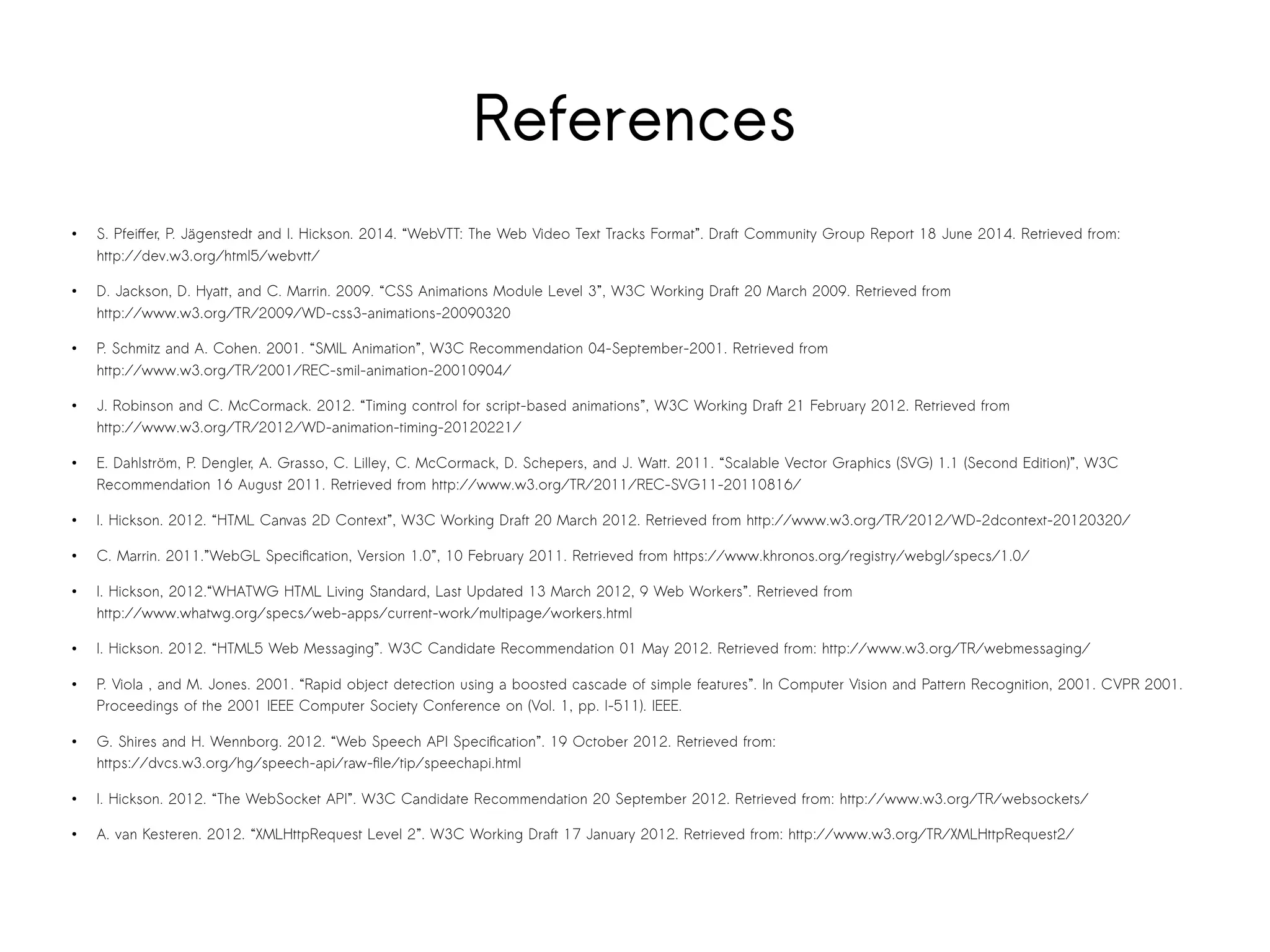 References 
● S. Pfeiffer, P. Jägenstedt and I. Hickson. 2014. “WebVTT: The Web Video Text Tracks Format”. Draft Community Group Report 18 June 2014. Retrieved from: 
http://dev.w3.org/html5/webvtt/ 
● D. Jackson, D. Hyatt, and C. Marrin. 2009. “CSS Animations Module Level 3”, W3C Working Draft 20 March 2009. Retrieved from 
http://www.w3.org/TR/2009/WD-css3-animations-20090320 
● P. Schmitz and A. Cohen. 2001. “SMIL Animation”, W3C Recommendation 04-September-2001. Retrieved from 
http://www.w3.org/TR/2001/REC-smil-animation-20010904/ 
● J. Robinson and C. McCormack. 2012. “Timing control for script-based animations”, W3C Working Draft 21 February 2012. Retrieved from 
http://www.w3.org/TR/2012/WD-animation-timing-20120221/ 
● E. Dahlström, P. Dengler, A. Grasso, C. Lilley, C. McCormack, D. Schepers, and J. Watt. 2011. “Scalable Vector Graphics (SVG) 1.1 (Second Edition)”, W3C 
Recommendation 16 August 2011. Retrieved from http://www.w3.org/TR/2011/REC-SVG11-20110816/ 
● I. Hickson. 2012. “HTML Canvas 2D Context”, W3C Working Draft 20 March 2012. Retrieved from http://www.w3.org/TR/2012/WD-2dcontext-20120320/ 
● C. Marrin. 2011.”WebGL Specification, Version 1.0”, 10 February 2011. Retrieved from https://www.khronos.org/registry/webgl/specs/1.0/ 
● I. Hickson, 2012.“WHATWG HTML Living Standard, Last Updated 13 March 2012, 9 Web Workers”. Retrieved from 
http://www.whatwg.org/specs/web-apps/current-work/multipage/workers.html 
● I. Hickson. 2012. “HTML5 Web Messaging”. W3C Candidate Recommendation 01 May 2012. Retrieved from: http://www.w3.org/TR/webmessaging/ 
● P. Viola , and M. Jones. 2001. “Rapid object detection using a boosted cascade of simple features”. In Computer Vision and Pattern Recognition, 2001. CVPR 2001. 
Proceedings of the 2001 IEEE Computer Society Conference on (Vol. 1, pp. I-511). IEEE. 
● G. Shires and H. Wennborg. 2012. “Web Speech API Specification”. 19 October 2012. Retrieved from: 
https://dvcs.w3.org/hg/speech-api/raw-file/tip/speechapi.html 
● I. Hickson. 2012. “The WebSocket API”. W3C Candidate Recommendation 20 September 2012. Retrieved from: http://www.w3.org/TR/websockets/ 
● A. van Kesteren. 2012. “XMLHttpRequest Level 2”. W3C Working Draft 17 January 2012. Retrieved from: http://www.w3.org/TR/XMLHttpRequest2/ 
 