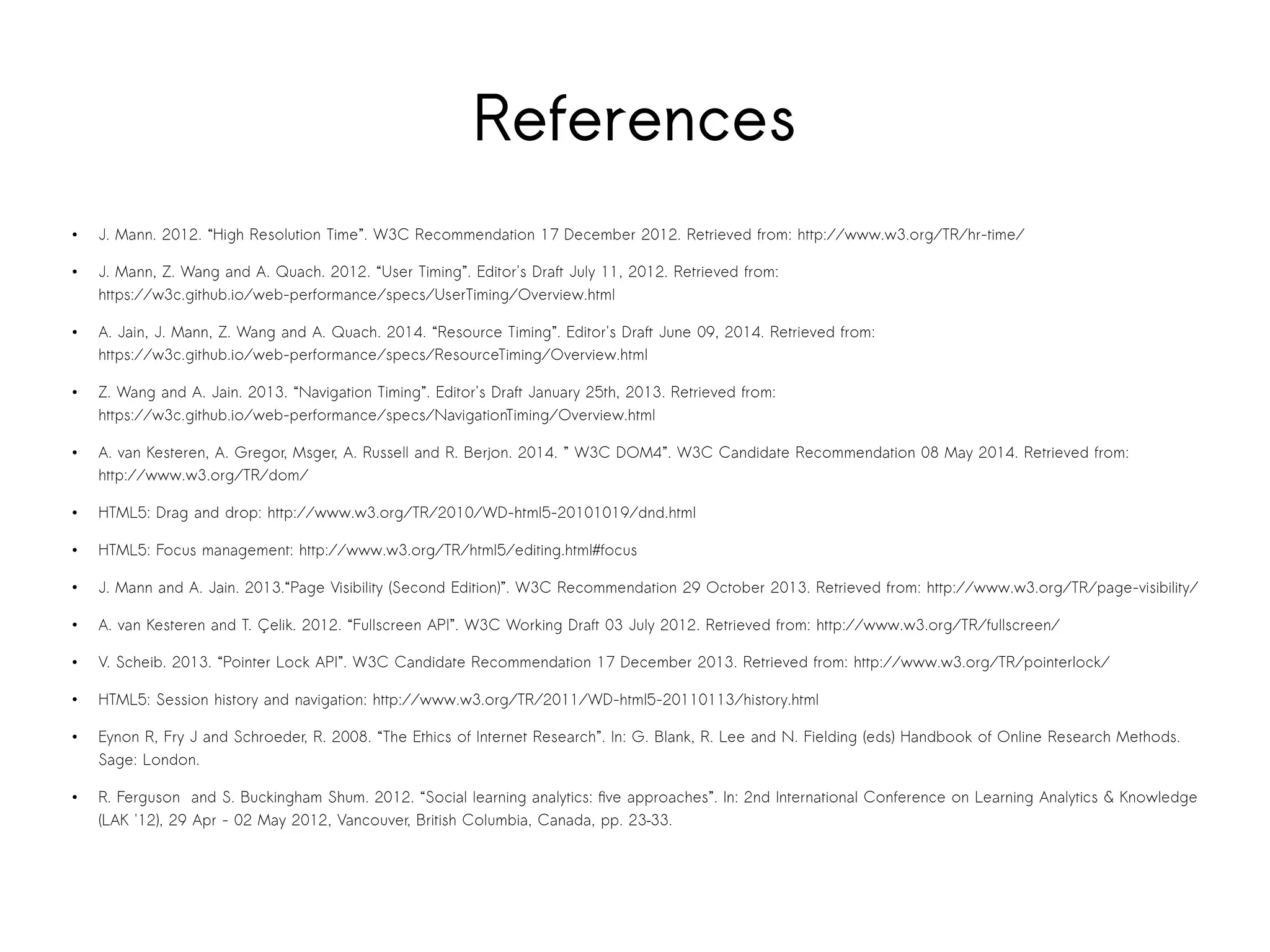 References 
● J. Mann. 2012. “High Resolution Time”. W3C Recommendation 17 December 2012. Retrieved from: http://www.w3.org/TR/hr-time/ 
● J. Mann, Z. Wang and A. Quach. 2012. “User Timing”. Editor's Draft July 11, 2012. Retrieved from: 
https://w3c.github.io/web-performance/specs/UserTiming/Overview.html 
● A. Jain, J. Mann, Z. Wang and A. Quach. 2014. “Resource Timing”. Editor's Draft June 09, 2014. Retrieved from: 
https://w3c.github.io/web-performance/specs/ResourceTiming/Overview.html 
● Z. Wang and A. Jain. 2013. “Navigation Timing”. Editor's Draft January 25th, 2013. Retrieved from: 
https://w3c.github.io/web-performance/specs/NavigationTiming/Overview.html 
● A. van Kesteren, A. Gregor, Msger, A. Russell and R. Berjon. 2014. ” W3C DOM4”. W3C Candidate Recommendation 08 May 2014. Retrieved from: 
http://www.w3.org/TR/dom/ 
● HTML5: Drag and drop: http://www.w3.org/TR/2010/WD-html5-20101019/dnd.html 
● HTML5: Focus management: http://www.w3.org/TR/html5/editing.html#focus 
● J. Mann and A. Jain. 2013.“Page Visibility (Second Edition)”. W3C Recommendation 29 October 2013. Retrieved from: http://www.w3.org/TR/page-visibility/ 
● A. van Kesteren and T. Çelik. 2012. “Fullscreen API”. W3C Working Draft 03 July 2012. Retrieved from: http://www.w3.org/TR/fullscreen/ 
● V. Scheib. 2013. “Pointer Lock API”. W3C Candidate Recommendation 17 December 2013. Retrieved from: http://www.w3.org/TR/pointerlock/ 
● HTML5: Session history and navigation: http://www.w3.org/TR/2011/WD-html5-20110113/history.html 
● Eynon R, Fry J and Schroeder, R. 2008. “The Ethics of Internet Research”. In: G. Blank, R. Lee and N. Fielding (eds) Handbook of Online Research Methods. 
Sage: London. 
● R. Ferguson and S. Buckingham Shum. 2012. “Social learning analytics: five approaches”. In: 2nd International Conference on Learning Analytics & Knowledge 
(LAK '12), 29 Apr - 02 May 2012, Vancouver, British Columbia, Canada, pp. 23–33. 
 