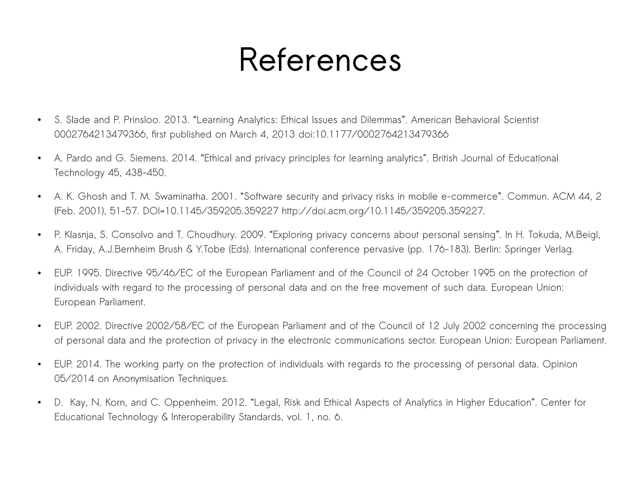 References 
● S. Slade and P. Prinsloo. 2013. “Learning Analytics: Ethical Issues and Dilemmas”. American Behavioral Scientist 
0002764213479366, first published on March 4, 2013 doi:10.1177/0002764213479366 
● A. Pardo and G. Siemens. 2014. “Ethical and privacy principles for learning analytics”. British Journal of Educational 
Technology 45, 438-450. 
● A. K. Ghosh and T. M. Swaminatha. 2001. “Software security and privacy risks in mobile e-commerce”. Commun. ACM 44, 2 
(Feb. 2001), 51-57. DOI=10.1145/359205.359227 http://doi.acm.org/10.1145/359205.359227. 
● P. Klasnja, S. Consolvo and T. Choudhury. 2009. “Exploring privacy concerns about personal sensing”. In H. Tokuda, M.Beigl, 
A. Friday, A.J.Bernheim Brush & Y.Tobe (Eds). International conference pervasive (pp. 176-183). Berlin: Springer Verlag. 
● EUP. 1995. Directive 95/46/EC of the European Parliament and of the Council of 24 October 1995 on the protection of 
individuals with regard to the processing of personal data and on the free movement of such data. European Union: 
European Parliament. 
● EUP. 2002. Directive 2002/58/EC of the European Parliament and of the Council of 12 July 2002 concerning the processing 
of personal data and the protection of privacy in the electronic communications sector. European Union: European Parliament. 
● EUP. 2014. The working party on the protection of individuals with regards to the processing of personal data. Opinion 
05/2014 on Anonymisation Techniques. 
● D. Kay, N. Korn, and C. Oppenheim. 2012. “Legal, Risk and Ethical Aspects of Analytics in Higher Education”. Center for 
Educational Technology & Interoperability Standards, vol. 1, no. 6. 
