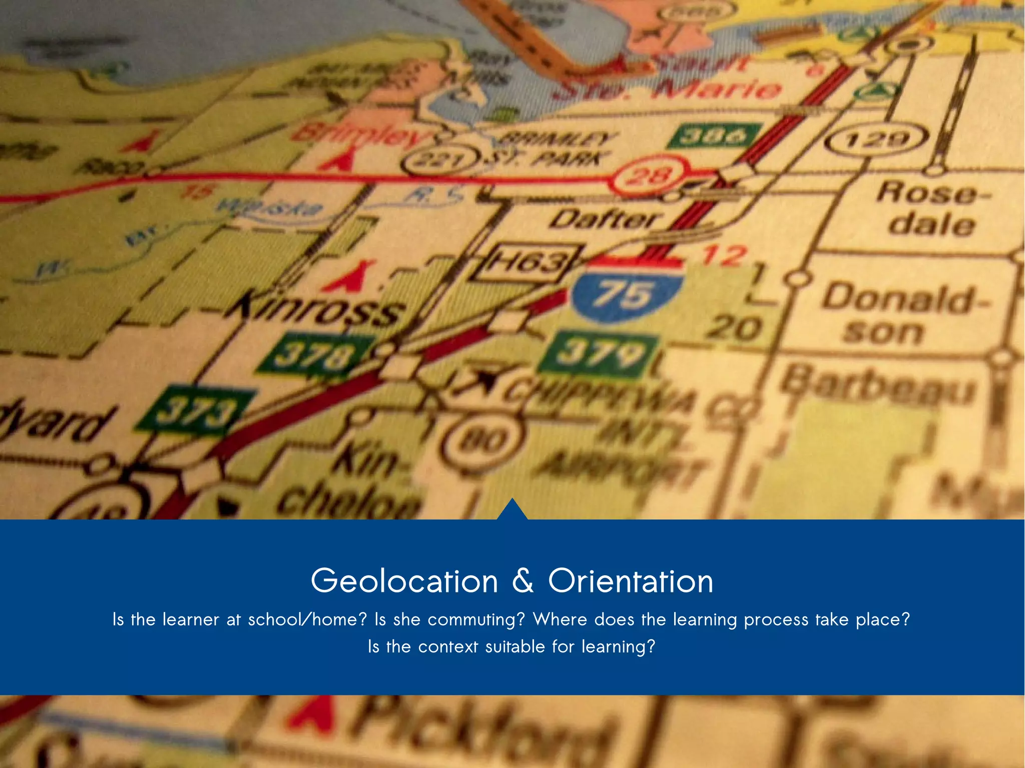 Geolocation & Orientation 
Is the learner at school/home? Is she commuting? Where does the learning process take place? 
Is the context suitable for learning? 
 