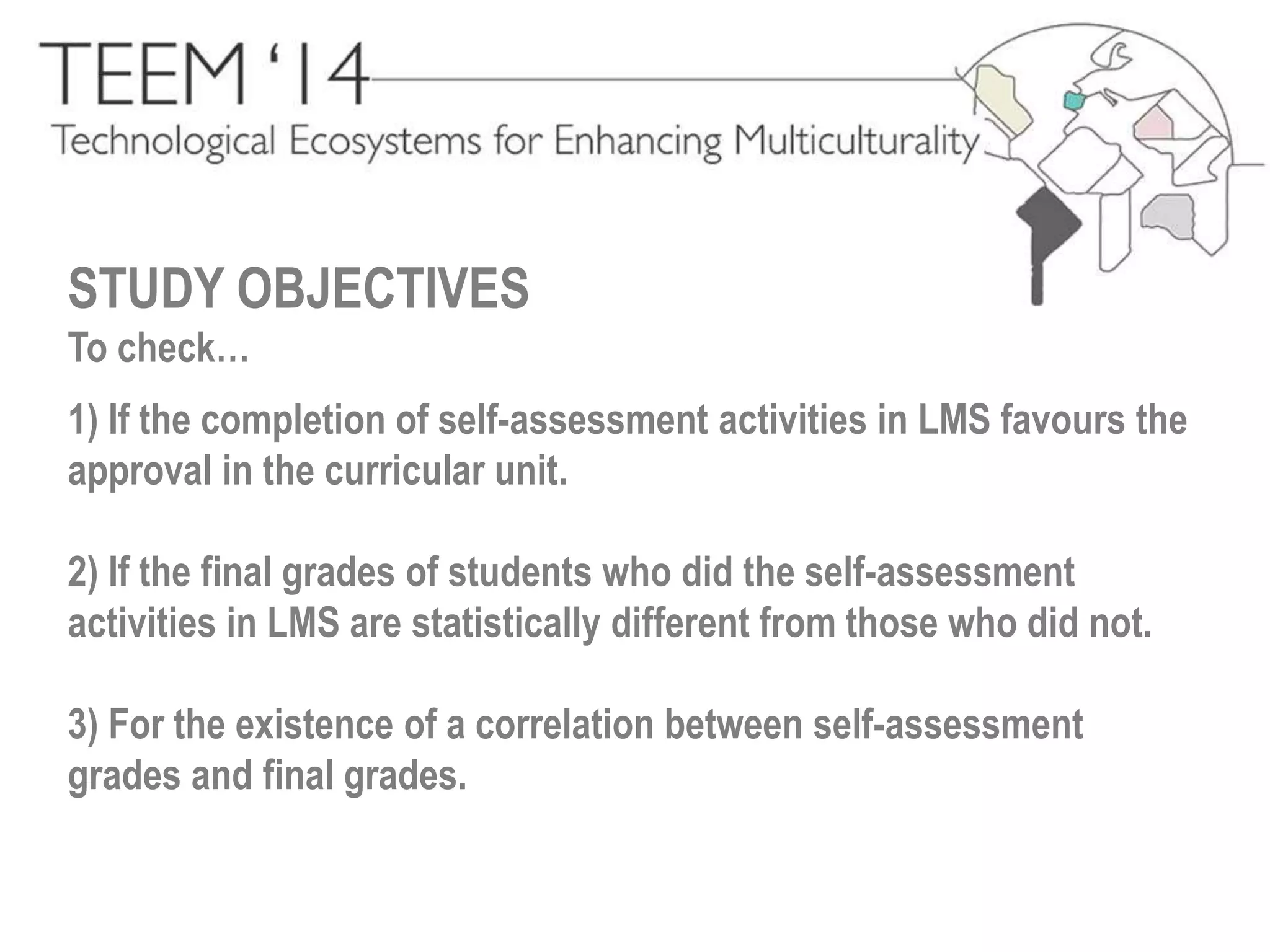 STUDY OBJECTIVES 
To check… 
1) If the completion of self-assessment activities in LMS favours the 
approval in the curricular unit. 
2) If the final grades of students who did the self-assessment 
activities in LMS are statistically different from those who did not. 
3) For the existence of a correlation between self-assessment 
grades and final grades. 
 