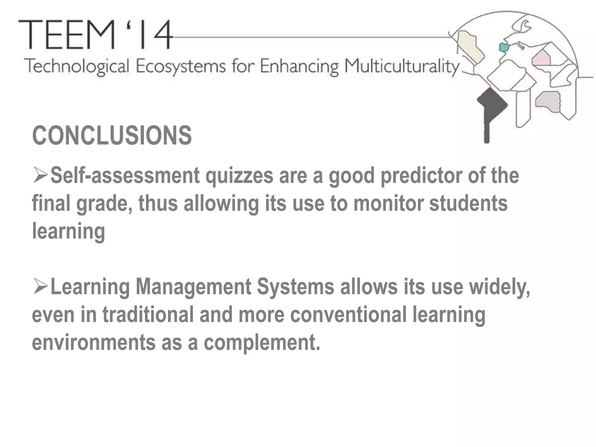 CONCLUSIONS 
Self-assessment quizzes are a good predictor of the 
final grade, thus allowing its use to monitor students 
learning 
Learning Management Systems allows its use widely, 
even in traditional and more conventional learning 
environments as a complement. 
 