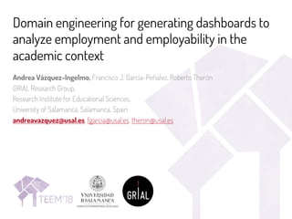 Domain engineering for generating dashboards to
analyze employment and employability in the
academic context
Andrea Vázquez-Ingelmo, Francisco J. García-Peñalvo, Roberto Therón
GRIAL Research Group,
Research Institute for Educational Sciences,
University of Salamanca, Salamanca, Spain
andreavazquez@usal.es, fgarcia@usal.es, theron@usal.es
 