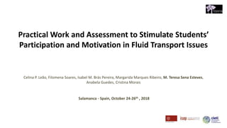Practical Work and Assessment to Stimulate Students’
Participation and Motivation in Fluid Transport Issues
Celina P. Leão, Filomena Soares, Isabel M. Brás Pereira, Margarida Marques Ribeiro, M. Teresa Sena Esteves,
Anabela Guedes, Cristina Morais
Salamanca - Spain, October 24-26th , 2018
 