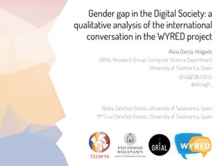 Gender gap in the Digital Society: a
qualitative analysis of the international
conversation in the WYRED project
Alicia García-Holgado
GRIAL Research Group, Computer Science Department
University of Salamanca, Spain
aliciagh@usal.es
@aliciagh_
Nadia Sánchez Santos, University of Salamanca, Spain
Mª Cruz Sánchez Gómez, University of Salamanca, Spain
 