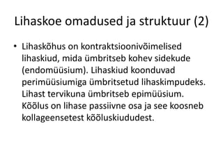Lihaskoe omadused ja struktuur (2)
• Lihaskõhus on kontraktsioonivõimelised
  lihaskiud, mida ümbritseb kohev sidekude
  (endomüüsium). Lihaskiud koonduvad
  perimüüsiumiga ümbritsetud lihaskimpudeks.
  Lihast tervikuna ümbritseb epimüüsium.
  Kõõlus on lihase passiivne osa ja see koosneb
  kollageensetest kõõluskiududest.
 
