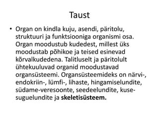 Taust
• Organ on kindla kuju, asendi, päritolu,
  struktuuri ja funktsiooniga organismi osa.
  Organ moodustub kudedest, millest üks
  moodustab põhikoe ja teised esinevad
  kõrvalkudedena. Talitluselt ja päritolult
  ühtekuuluvad organid moodustavad
  organsüsteemi. Organsüsteemideks on närvi-,
  endokriin-, lümfi-, lihaste, hingamiselundite,
  südame-veresoonte, seedeelundite, kuse-
  suguelundite ja skeletisüsteem.
 