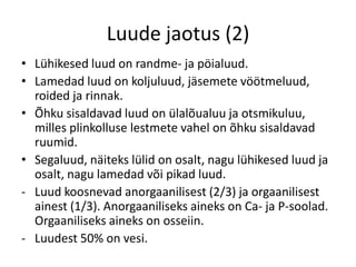 Luude jaotus (2)
• Lühikesed luud on randme- ja pöialuud.
• Lamedad luud on koljuluud, jäsemete vöötmeluud,
  roided ja rinnak.
• Õhku sisaldavad luud on ülalõualuu ja otsmikuluu,
  milles plinkolluse lestmete vahel on õhku sisaldavad
  ruumid.
• Segaluud, näiteks lülid on osalt, nagu lühikesed luud ja
  osalt, nagu lamedad või pikad luud.
- Luud koosnevad anorgaanilisest (2/3) ja orgaanilisest
  ainest (1/3). Anorgaaniliseks aineks on Ca- ja P-soolad.
  Orgaaniliseks aineks on osseiin.
- Luudest 50% on vesi.
 