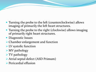  Turning the probe to the left (counterclockwise) allows
imaging of primarily the left heart structures.
 Turning the probe to the right (clockwise) allows imaging
of primarily right heart structures.
 Diagnostic Issues
 Chamber enlargement and function
 LV systolic function
 MV pathology
 TV pathology
 Atrial septal defect (ASD Primum)
 Pericardial effusion
 