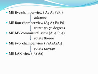  ME five chamber view ( A2 A1 P2P1)
advance
 ME four chamber view (A3 A2 P2 P1)
rotate 50-70 degrees
 ME MV commisural view (A1-3 P1-3)
rotate 80-100
 ME two chamber view (P3A3A2A1)
rotate 120-140
 ME LAX view ( P2 A2)
 