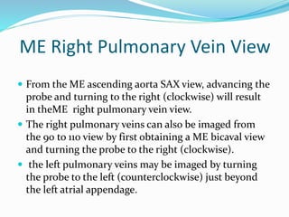 ME Right Pulmonary Vein View
 From the ME ascending aorta SAX view, advancing the
probe and turning to the right (clockwise) will result
in theME right pulmonary vein view.
 The right pulmonary veins can also be imaged from
the 90 to 110 view by first obtaining a ME bicaval view
and turning the probe to the right (clockwise).
 the left pulmonary veins may be imaged by turning
the probe to the left (counterclockwise) just beyond
the left atrial appendage.
 