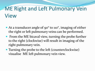 ME Right and Left Pulmonary Vein
View
 At a transducer angle of 90° to 110°, imaging of either
the right or left pulmonary veins can be performed.
 From the ME bicaval view, turning the probe further
to the right (clockwise) will result in imaging of the
right pulmonary vein.
 Turning the probe to the left (counterclockwise)
visualise ME left pulmonary vein view.
 