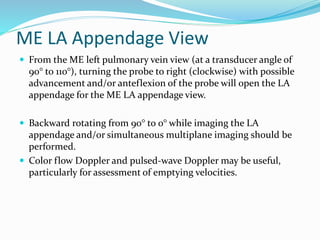 ME LA Appendage View
 From the ME left pulmonary vein view (at a transducer angle of
90° to 110°), turning the probe to right (clockwise) with possible
advancement and/or anteflexion of the probe will open the LA
appendage for the ME LA appendage view.
 Backward rotating from 90° to 0° while imaging the LA
appendage and/or simultaneous multiplane imaging should be
performed.
 Color flow Doppler and pulsed-wave Doppler may be useful,
particularly for assessment of emptying velocities.
 