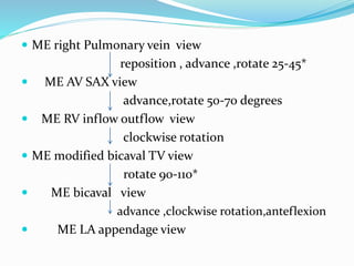  ME right Pulmonary vein view
reposition , advance ,rotate 25-45*
 ME AV SAX view
advance,rotate 50-70 degrees
 ME RV inflow outflow view
clockwise rotation
 ME modified bicaval TV view
rotate 90-110*
 ME bicaval view
advance ,clockwise rotation,anteflexion
 ME LA appendage view
 