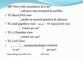  ME View with transducer at 0-20*
advance into stomach & antiflex
 TG Basal SAX view
probe in neutral position & advance
 TG mid papillary view advance TE Apical SAX view
rotate 90-110*
 TG 2 Chamber view
rotate 120-140*
 TG LAX View
 counterclockwise rotation
0-10* 90-100*
descending aorta SAX view LAX view
 