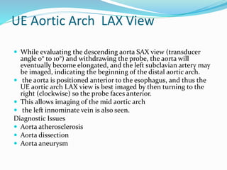 UE Aortic Arch LAX View
 While evaluating the descending aorta SAX view (transducer
angle 0° to 10°) and withdrawing the probe, the aorta will
eventually become elongated, and the left subclavian artery may
be imaged, indicating the beginning of the distal aortic arch.
 the aorta is positioned anterior to the esophagus, and thus the
UE aortic arch LAX view is best imaged by then turning to the
right (clockwise) so the probe faces anterior.
 This allows imaging of the mid aortic arch
 the left innominate vein is also seen.
Diagnostic Issues
 Aorta atherosclerosis
 Aorta dissection
 Aorta aneurysm
 