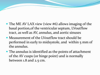 The ME AV LAX view (view #6) allows imaging of the
basal portion,of the ventricular septum, LVoutflow
tract, as well as AV, annulus, and aortic sinuses
 Measurement of the LVoutflow tract should be
performed in early to midsystole, and within 5 mm of
the annulus.
 The annulus is identified as the points of attachment
of the AV cusps (or hinge point) and is normally
between 1.8 and 2.5 cm.
 