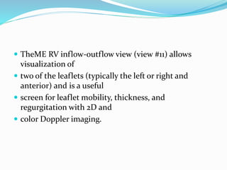  TheME RV inflow-outflow view (view #11) allows
visualization of
 two of the leaflets (typically the left or right and
anterior) and is a useful
 screen for leaflet mobility, thickness, and
regurgitation with 2D and
 color Doppler imaging.
 