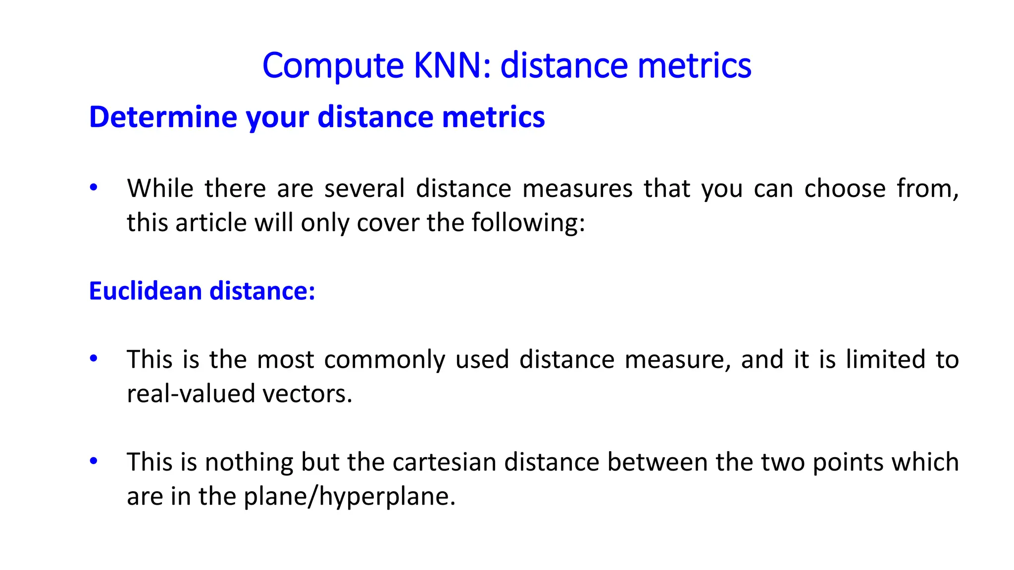 Compute KNN: distance metrics
Determine your distance metrics
• While there are several distance measures that you can choose from,
this article will only cover the following:
Euclidean distance:
• This is the most commonly used distance measure, and it is limited to
real-valued vectors.
• This is nothing but the cartesian distance between the two points which
are in the plane/hyperplane.
 