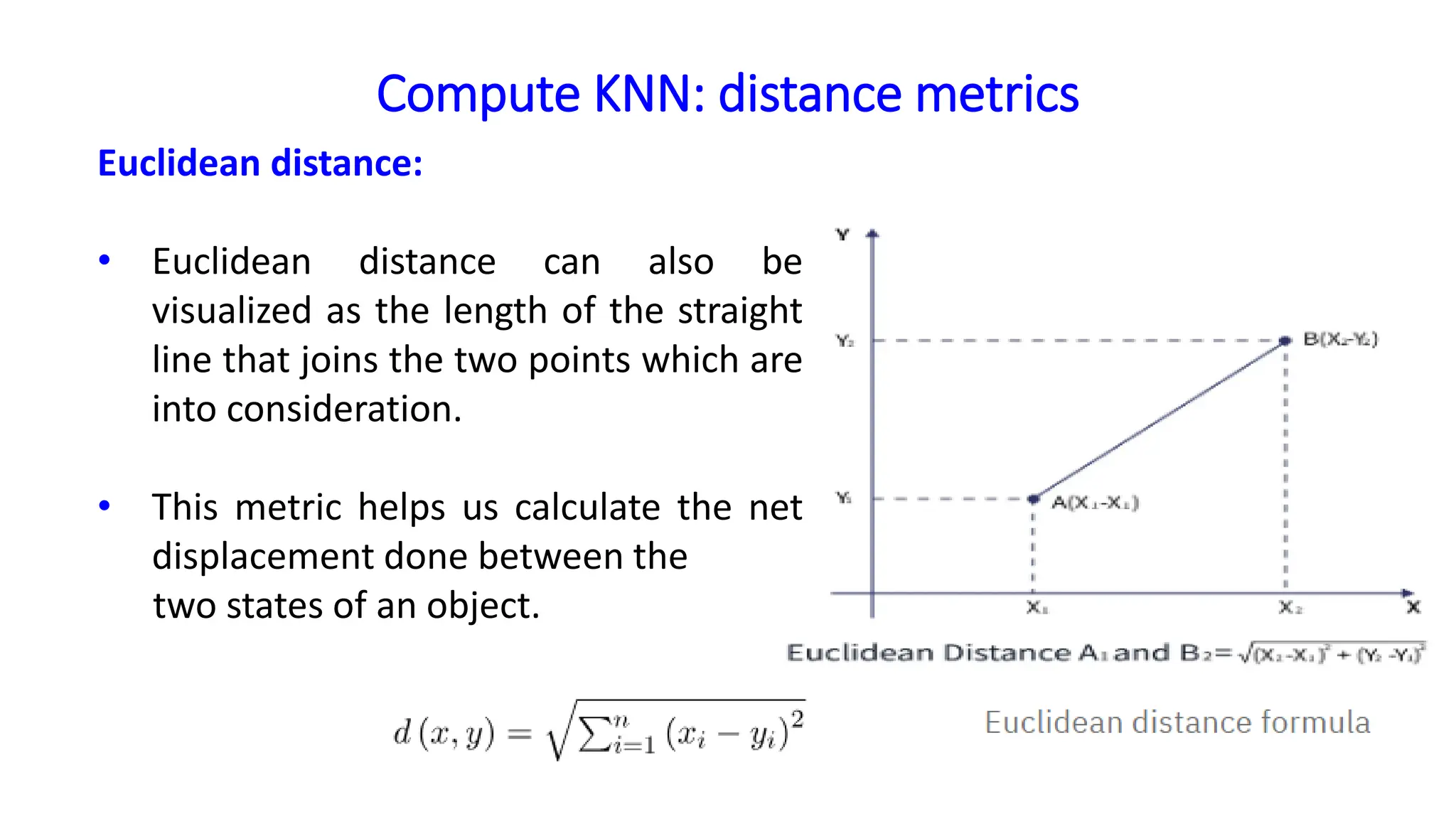 Compute KNN: distance metrics
Euclidean distance:
• Euclidean distance can also be
visualized as the length of the straight
line that joins the two points which are
into consideration.
• This metric helps us calculate the net
displacement done between the
two states of an object.
 