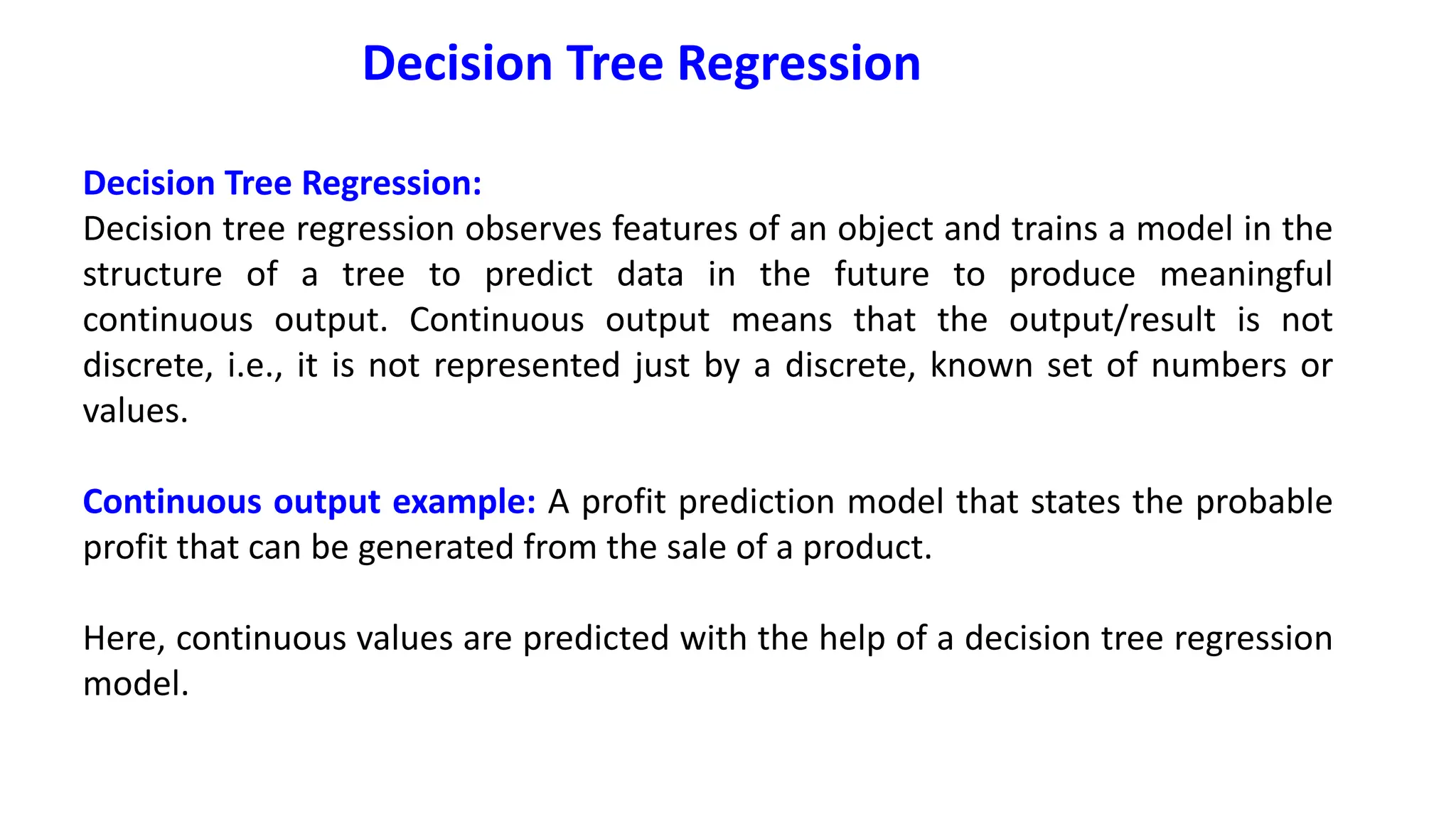 Decision Tree Regression
Decision Tree Regression:
Decision tree regression observes features of an object and trains a model in the
structure of a tree to predict data in the future to produce meaningful
continuous output. Continuous output means that the output/result is not
discrete, i.e., it is not represented just by a discrete, known set of numbers or
values.
Continuous output example: A profit prediction model that states the probable
profit that can be generated from the sale of a product.
Here, continuous values are predicted with the help of a decision tree regression
model.
 