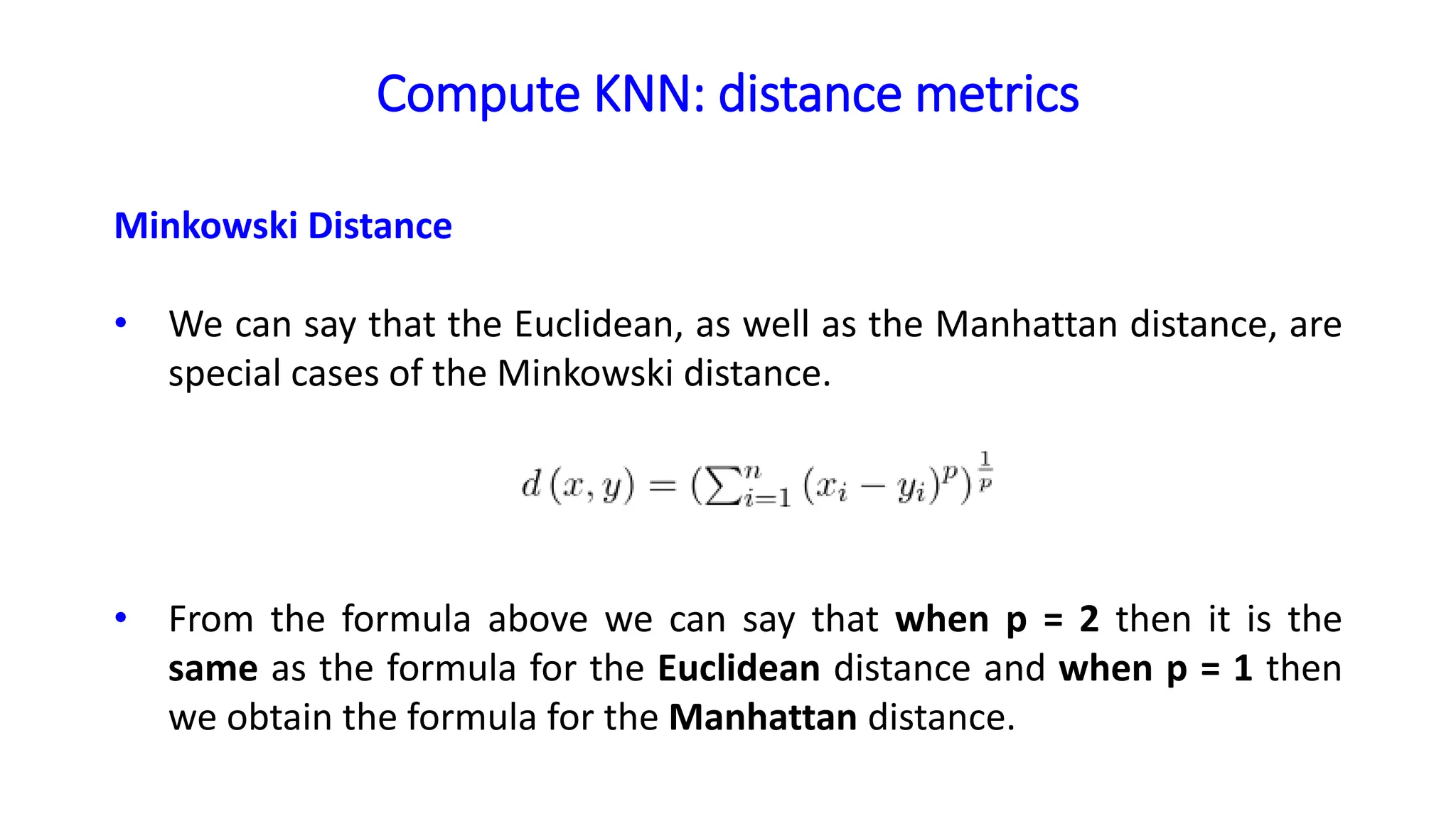 Compute KNN: distance metrics
Minkowski Distance
• We can say that the Euclidean, as well as the Manhattan distance, are
special cases of the Minkowski distance.
• From the formula above we can say that when p = 2 then it is the
same as the formula for the Euclidean distance and when p = 1 then
we obtain the formula for the Manhattan distance.
 
