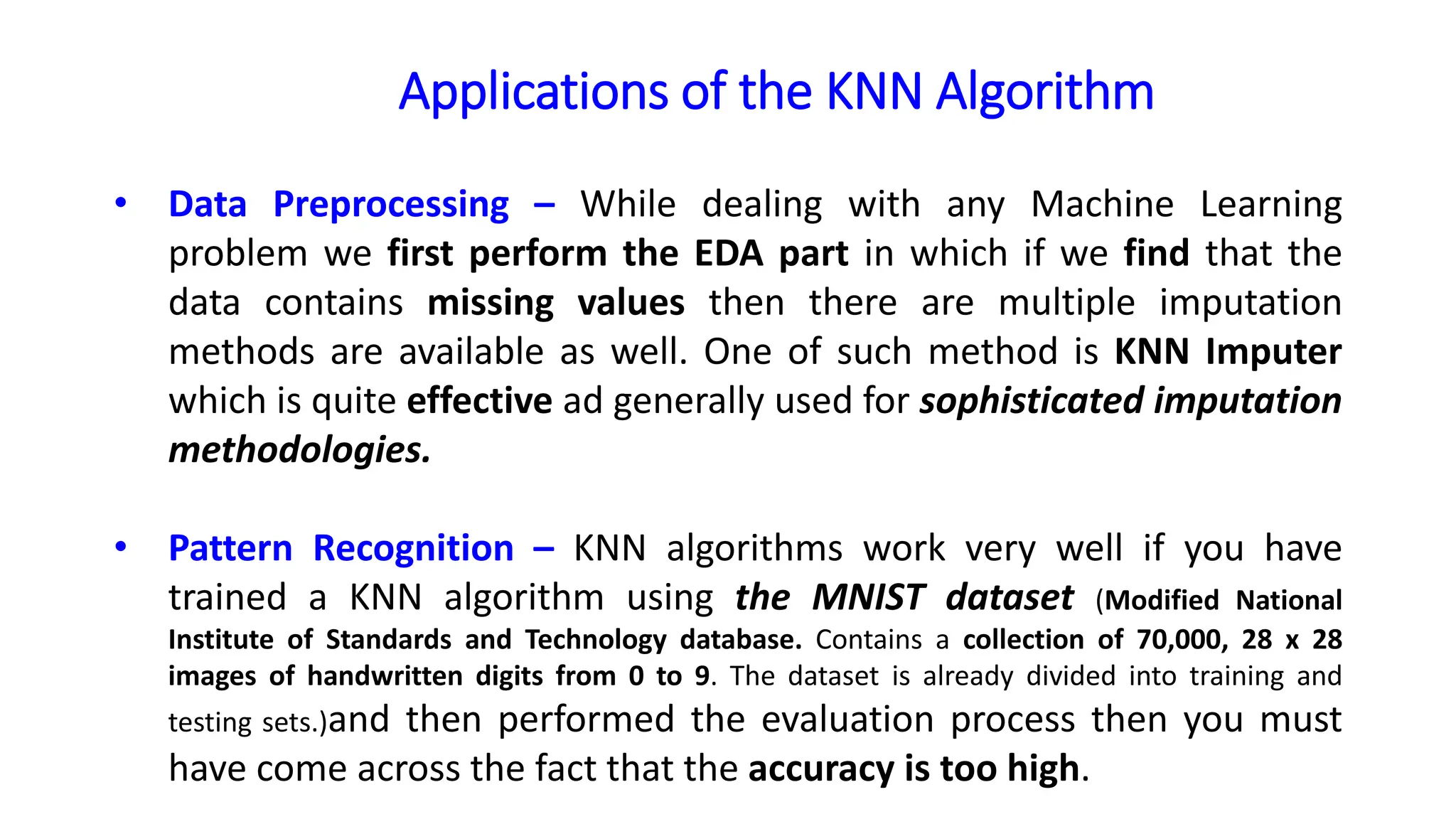 Applications of the KNN Algorithm
• Data Preprocessing – While dealing with any Machine Learning
problem we first perform the EDA part in which if we find that the
data contains missing values then there are multiple imputation
methods are available as well. One of such method is KNN Imputer
which is quite effective ad generally used for sophisticated imputation
methodologies.
• Pattern Recognition – KNN algorithms work very well if you have
trained a KNN algorithm using the MNIST dataset (Modified National
Institute of Standards and Technology database. Contains a collection of 70,000, 28 x 28
images of handwritten digits from 0 to 9. The dataset is already divided into training and
testing sets.)and then performed the evaluation process then you must
have come across the fact that the accuracy is too high.
 