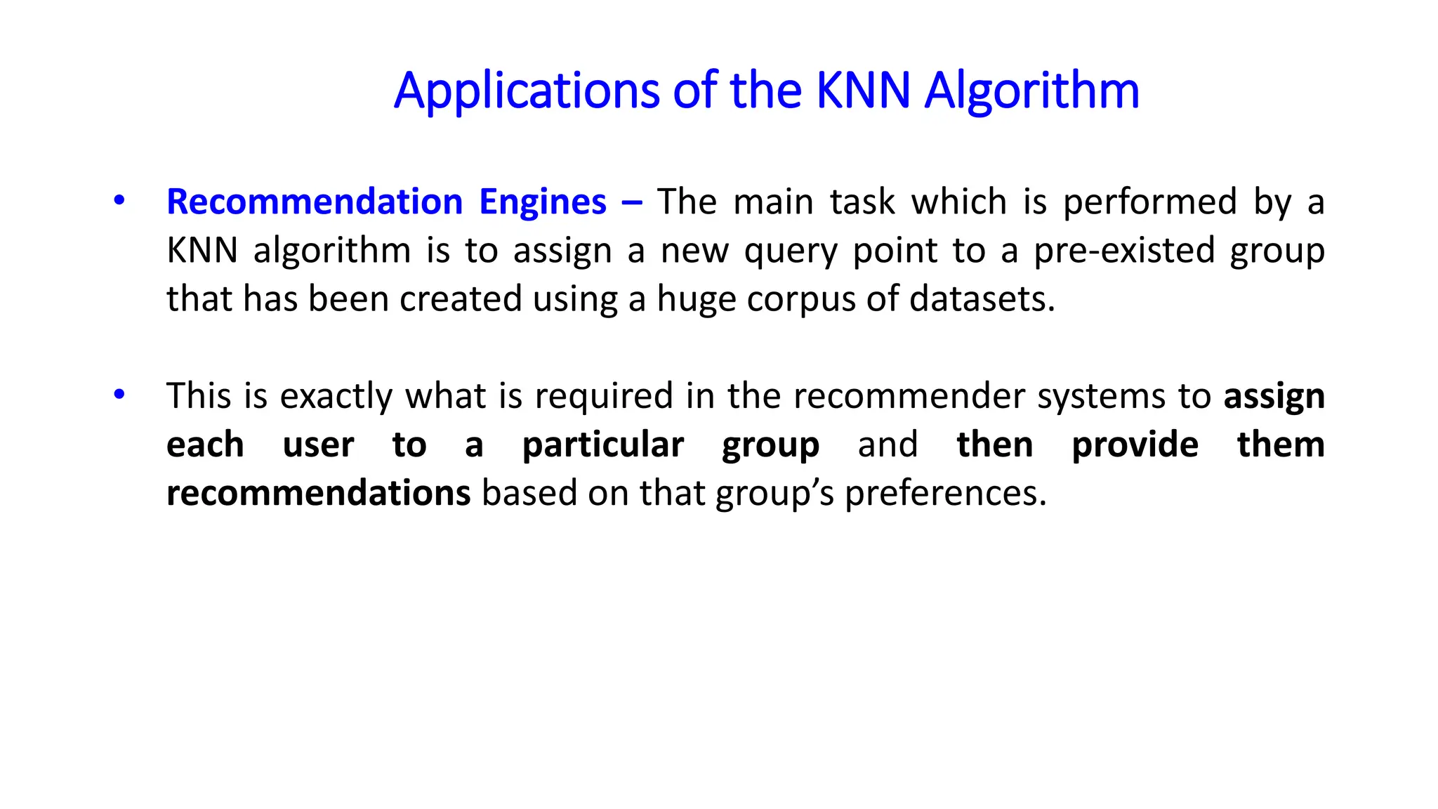 Applications of the KNN Algorithm
• Recommendation Engines – The main task which is performed by a
KNN algorithm is to assign a new query point to a pre-existed group
that has been created using a huge corpus of datasets.
• This is exactly what is required in the recommender systems to assign
each user to a particular group and then provide them
recommendations based on that group’s preferences.
 